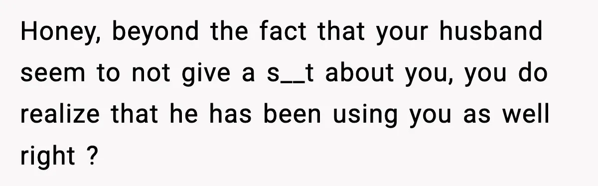 Honey, beyond the fact that your husband seem to not give a s__t about you, you do realize that he has been using you as well right ?