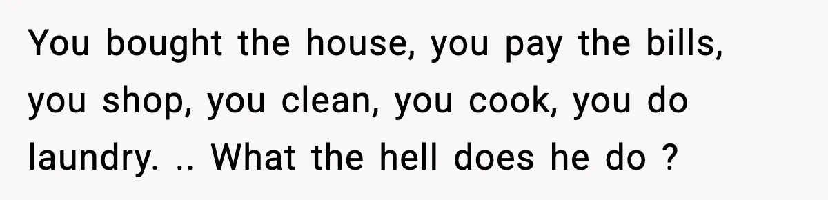 You bought the house, you pay the bills, you shop, you clean, you cook, you do laundry. .. What the hell does he do ?