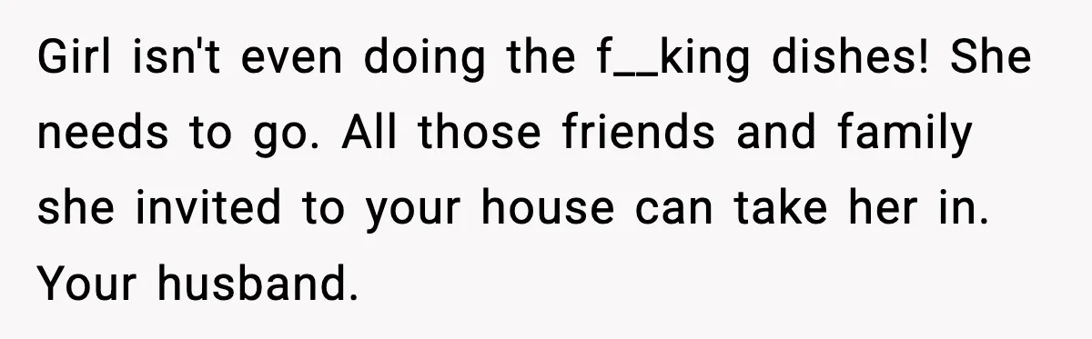 Girl isn't even doing the f__king dishes! She needs to go. All those friends and family she invited to your house can take her in. Your husband.