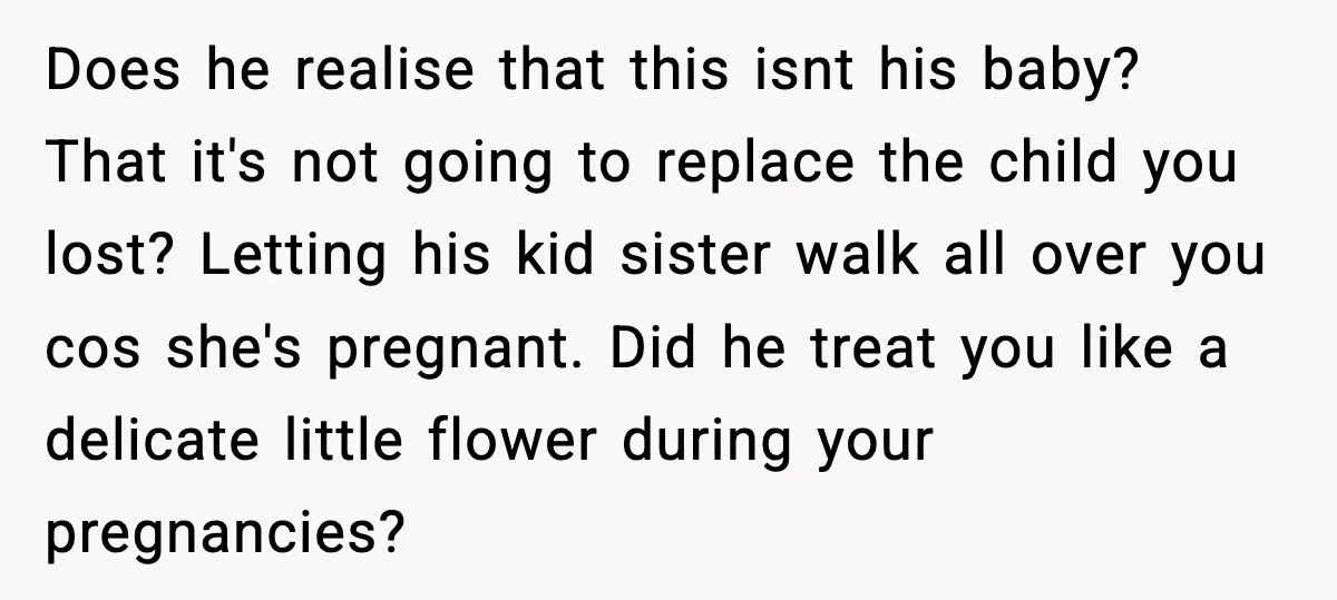 Does he realise that this isnt his baby? That it's not going to replace the child you lost? Letting his kid sister walk all over you cos she's pregnant. Did...
