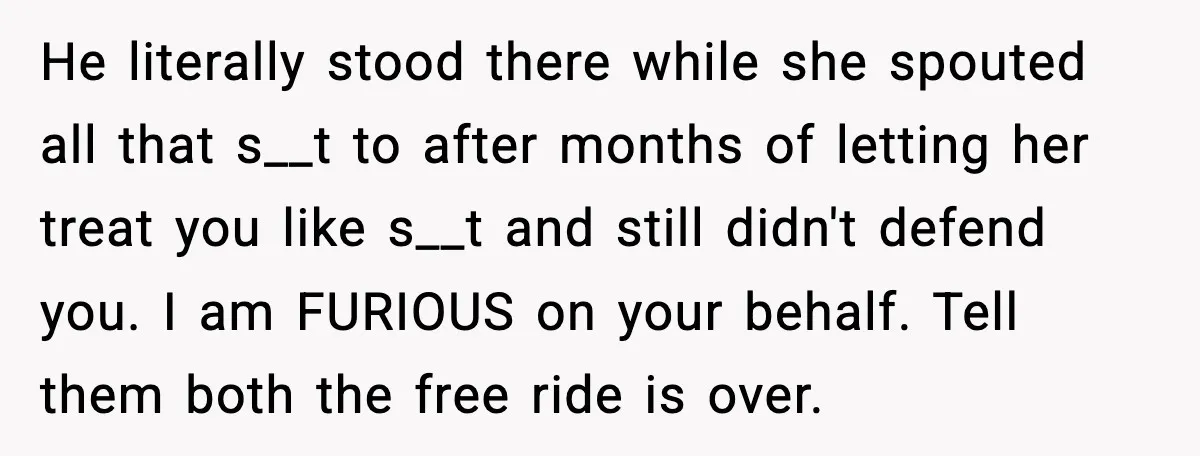 He literally stood there while she spouted all that s__t to after months of letting her treat you like s__t and still didn't defend you. I am FURIOUS on your...