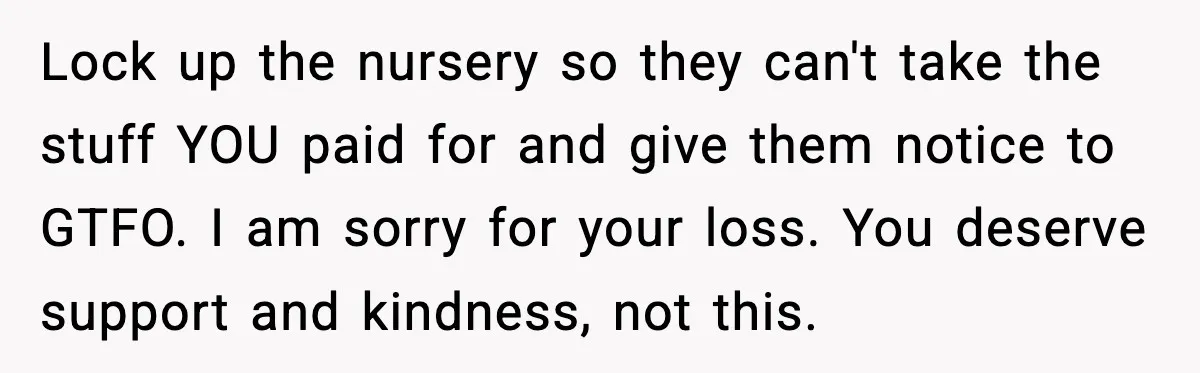 Lock up the nursery so they can't take the stuff YOU paid for and give them notice to GTFO. I am sorry for your loss. You deserve support and kindness,...