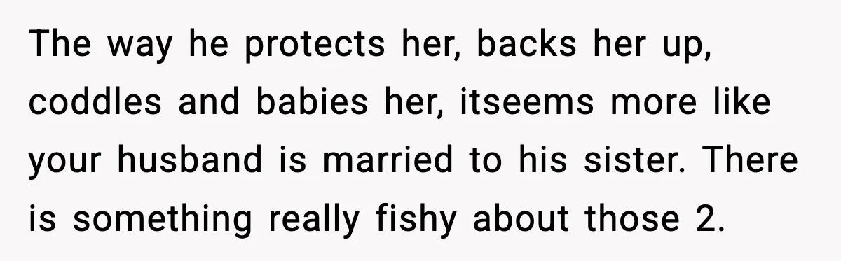 The way he protects her, backs her up, coddles and babies her, itseems more like your husband is married to his sister. There is something really fishy about those 2.