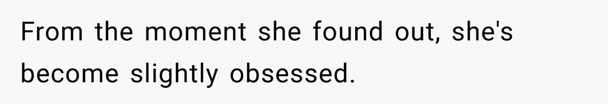 From the moment she found out, she's become slightly obsessed.