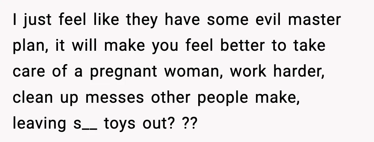 I just feel like they have some evil master plan, it will make you feel better to take care of a pregnant woman, work harder, clean up messes other people...