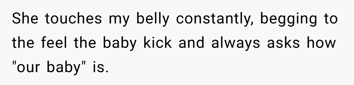 She touches my belly constantly, begging to the feel the baby kick and always asks how "our baby" is.