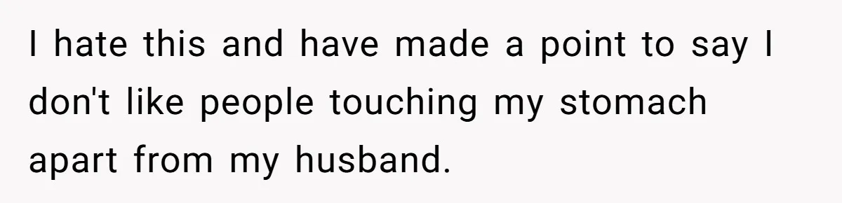 I hate this and have made a point to say I don't like people touching my stomach apart from my husband.