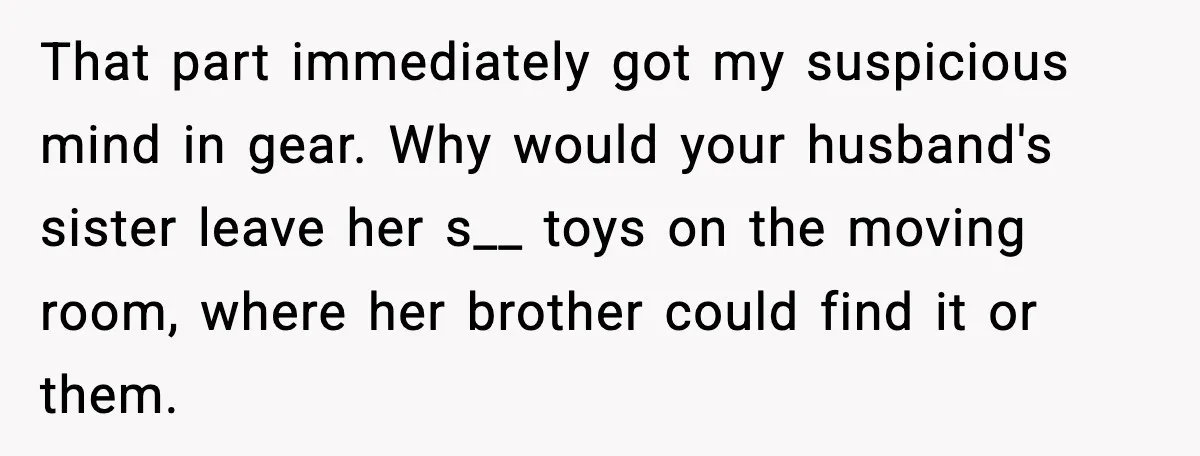 That part immediately got my suspicious mind in gear. Why would your husband's sister leave her s__ toys on the moving room, where her brother could find it or them.