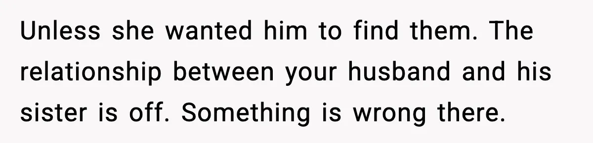 Unless she wanted him to find them. The relationship between your husband and his sister is off. Something is wrong there.