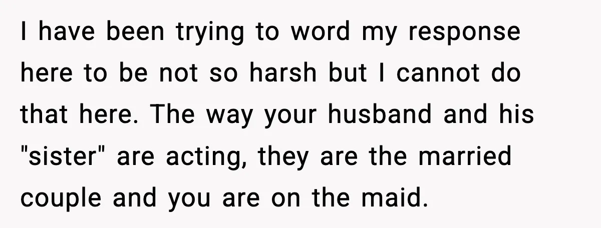 I have been trying to word my response here to be not so harsh but I cannot do that here. The way your husband and his "sister" are acting, they...