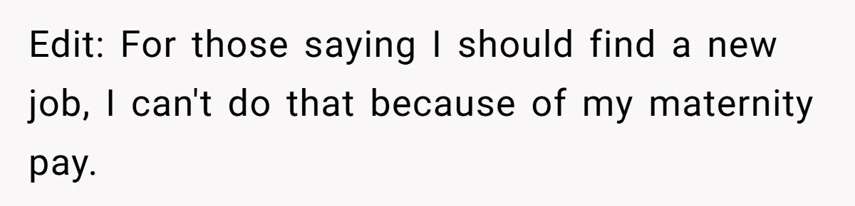 Edit: For those saying I should find a new job, I can't do that because of my maternity pay.