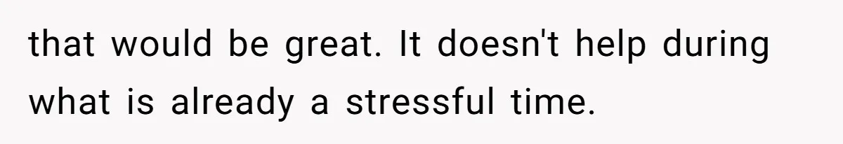 that would be great. It doesn't help during what is already a stressful time.