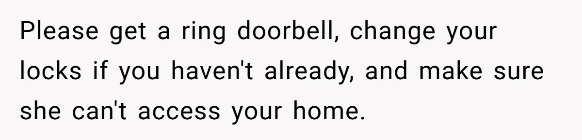 Please get a ring doorbell, change your locks if you haven't already, and make sure she can't access your home.