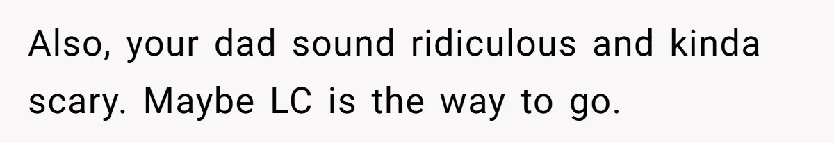 Daughter Tells Family She’s Paying For College Herself Not Dad, He Gets Mad And Calls Her Out Also, your dad sound ridiculous and kinda scary. Maybe LC is the way to go.