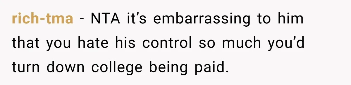 Daughter Tells Family She’s Paying For College Herself Not Dad, He Gets Mad And Calls Her Out rich-tma − NTA it’s embarrassing to him that you hate his control so much you’d turn down college being paid.
