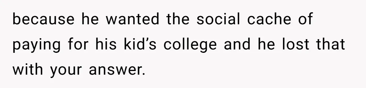 Daughter Tells Family She’s Paying For College Herself Not Dad, He Gets Mad And Calls Her Out because he wanted the social cache of paying for his kid’s college and he lost that with your answer.