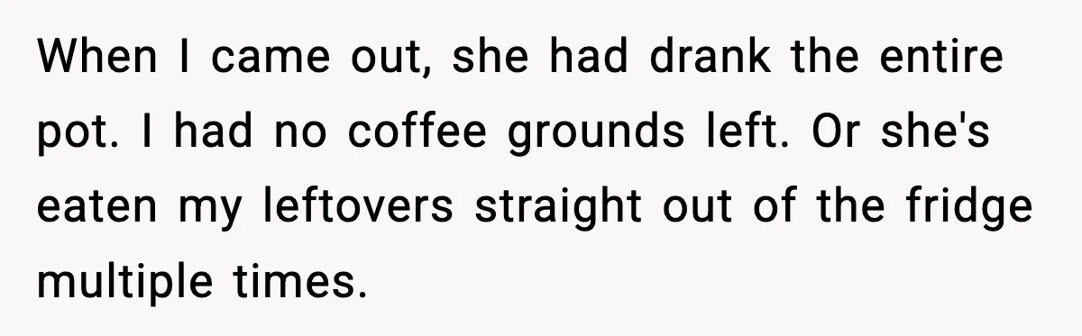 Husband Lets Mom Eat Wife’s Dinner, Then Calls Her “Mental” When She Snaps When I came out, she had drank the entire pot. I had no coffee grounds left. Or she's eaten my leftovers straight out of the fridge multiple times.