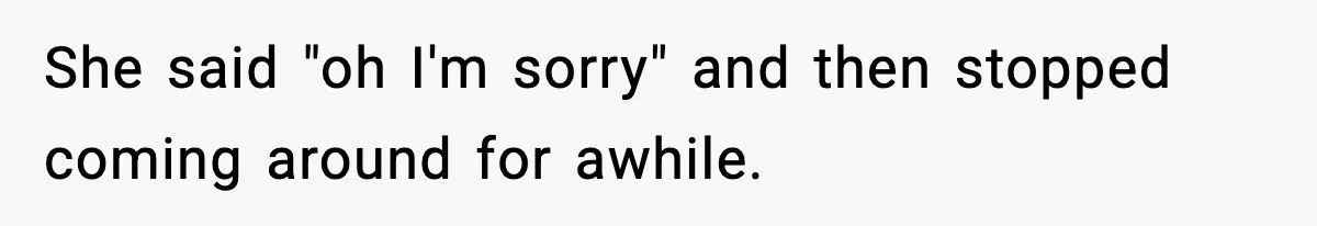 Husband Lets Mom Eat Wife’s Dinner, Then Calls Her “Mental” When She Snaps She said "oh I'm sorry" and then stopped coming around for awhile.