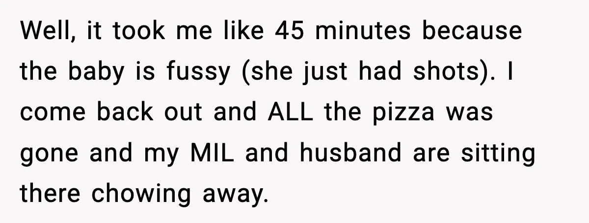Husband Lets Mom Eat Wife’s Dinner, Then Calls Her “Mental” When She Snaps Well, it took me like 45 minutes because the baby is fussy (she just had shots). I come back out and ALL the pizza was gone and my MIL and...