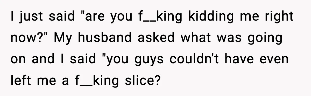 Husband Lets Mom Eat Wife’s Dinner, Then Calls Her “Mental” When She Snaps I just said "are you f__king kidding me right now?" My husband asked what was going on and I said "you guys couldn't have even left me a f__king slice?