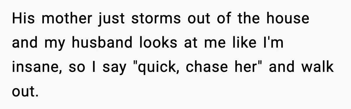 Husband Lets Mom Eat Wife’s Dinner, Then Calls Her “Mental” When She Snaps His mother just storms out of the house and my husband looks at me like I'm insane, so I say "quick, chase her" and walk out.