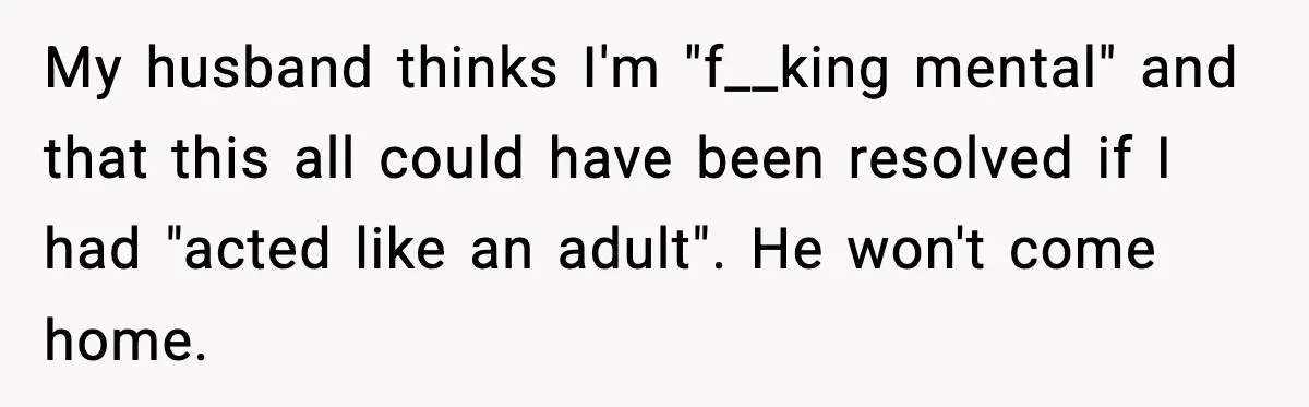 Husband Lets Mom Eat Wife’s Dinner, Then Calls Her “Mental” When She Snaps My husband thinks I'm "f__king mental" and that this all could have been resolved if I had "acted like an adult". He won't come home.