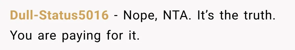 Daughter Tells Family She’s Paying For College Herself Not Dad, He Gets Mad And Calls Her Out Dull-Status5016 − Nope, NTA. It’s the truth. You are paying for it.