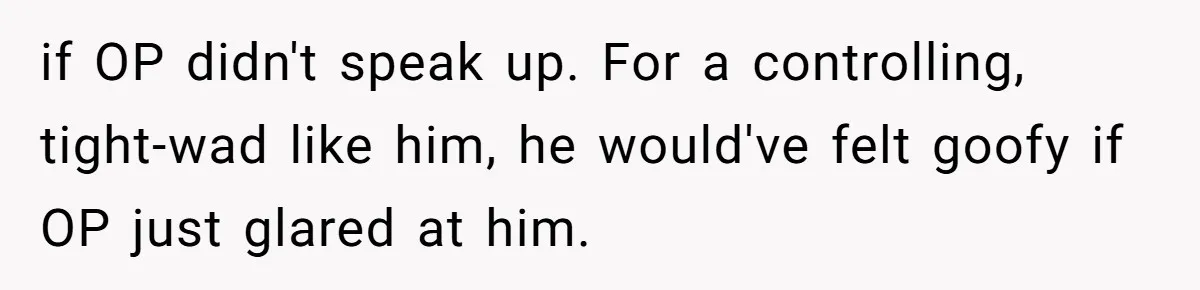 Daughter Tells Family She’s Paying For College Herself Not Dad, He Gets Mad And Calls Her Out if OP didn't speak up. For a controlling, tight-wad like him, he would've felt goofy if OP just glared at him.