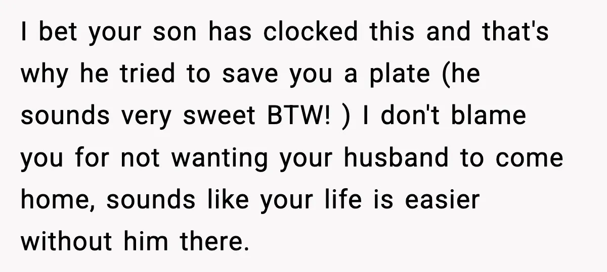 Husband Lets Mom Eat Wife’s Dinner, Then Calls Her “Mental” When She Snaps I bet your son has clocked this and that's why he tried to save you a plate (he sounds very sweet BTW! ) I don't blame you for not wanting...