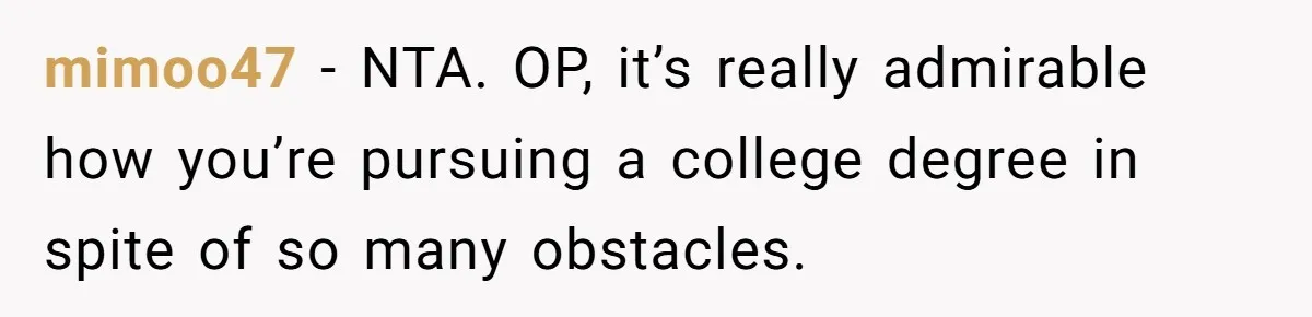 Daughter Tells Family She’s Paying For College Herself Not Dad, He Gets Mad And Calls Her Out mimoo47 − NTA. OP, it’s really admirable how you’re pursuing a college degree in spite of so many obstacles.