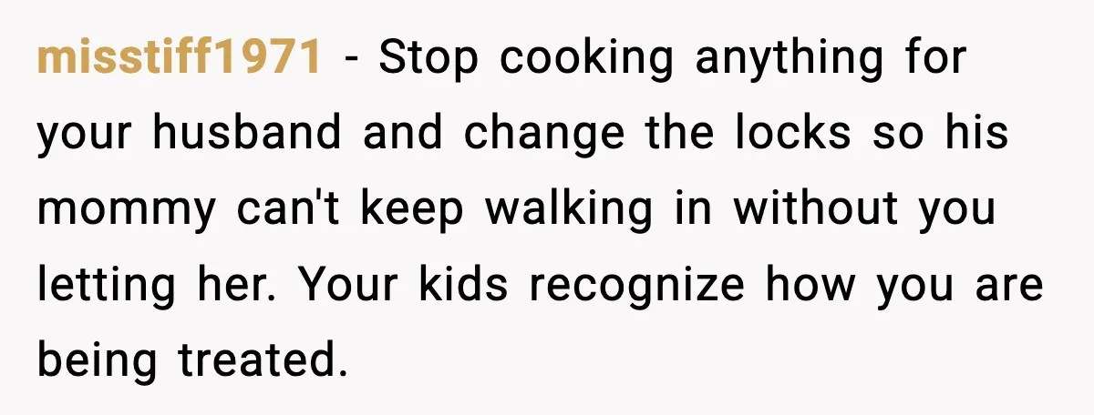 Husband Lets Mom Eat Wife’s Dinner, Then Calls Her “Mental” When She Snaps misstiff1971 - Stop cooking anything for your husband and change the locks so his mommy can't keep walking in without you letting her. Your kids recognize how you are being...