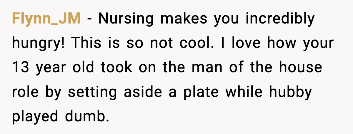 Husband Lets Mom Eat Wife’s Dinner, Then Calls Her “Mental” When She Snaps Flynn_JM - Nursing makes you incredibly hungry! This is so not cool. I love how your 13 year old took on the man of the house role by setting aside...