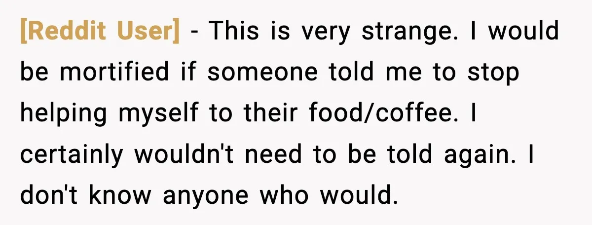 [Reddit User] - This is very strange. I would be mortified if someone told me to stop helping myself to their food/coffee. I certainly wouldn't need to be told again....