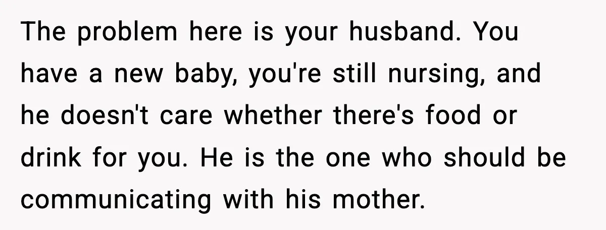 Husband Lets Mom Eat Wife’s Dinner, Then Calls Her “Mental” When She Snaps The problem here is your husband. You have a new baby, you're still nursing, and he doesn't care whether there's food or drink for you. He is the one who...