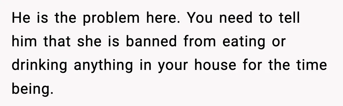Husband Lets Mom Eat Wife’s Dinner, Then Calls Her “Mental” When She Snaps He is the problem here. You need to tell him that she is banned from eating or drinking anything in your house for the time being.