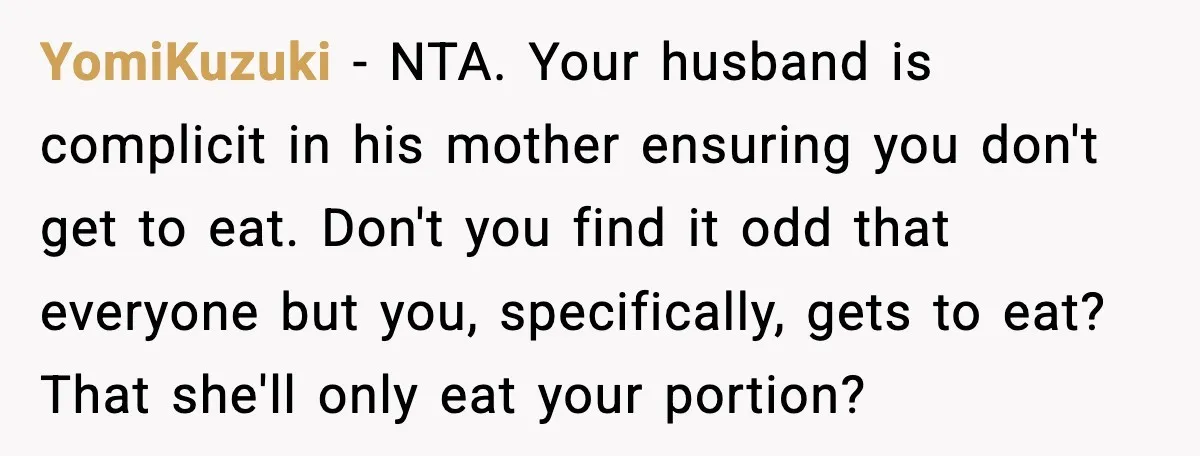 Husband Lets Mom Eat Wife’s Dinner, Then Calls Her “Mental” When She Snaps YomiKuzuki - NTA. Your husband is complicit in his mother ensuring you don't get to eat. Don't you find it odd that everyone but you, specifically, gets to eat? That...