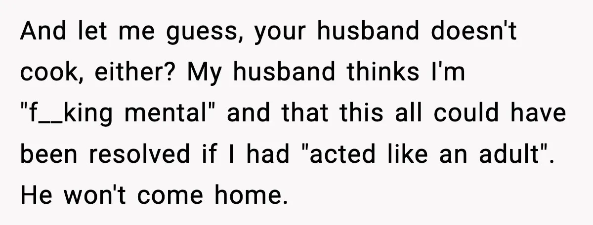 Husband Lets Mom Eat Wife’s Dinner, Then Calls Her “Mental” When She Snaps And let me guess, your husband doesn't cook, either? My husband thinks I'm "f__king mental" and that this all could have been resolved if I had "acted like an adult"....