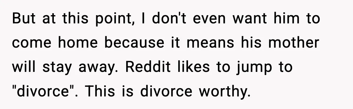 Husband Lets Mom Eat Wife’s Dinner, Then Calls Her “Mental” When She Snaps But at this point, I don't even want him to come home because it means his mother will stay away. Reddit likes to jump to "divorce". This is divorce worthy.