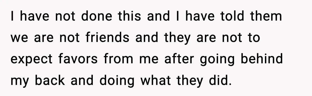 I have not done this and I have told them we are not friends and they are not to expect favors from me after going behind my back and doing...