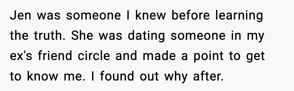 Jen was someone I knew before learning the truth. She was dating someone in my ex's friend circle and made a point to get to know me. I found out...