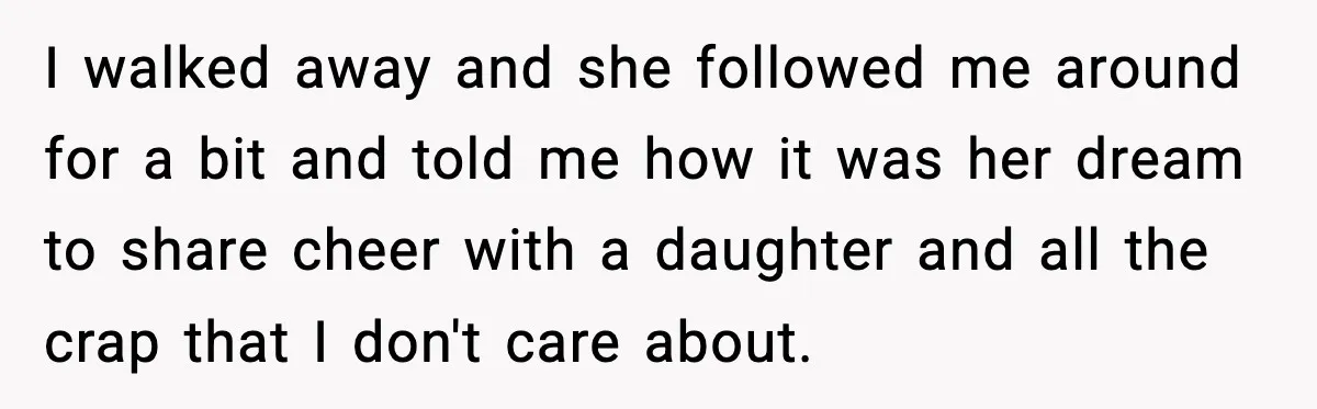 I walked away and she followed me around for a bit and told me how it was her dream to share cheer with a daughter and all the crap that...