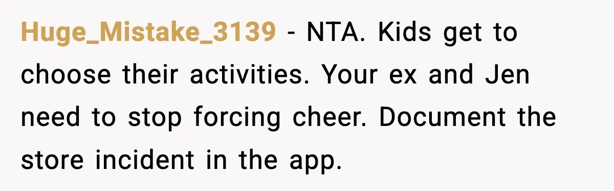Huge_Mistake_3139 - NTA. Kids get to choose their activities. Your ex and Jen need to stop forcing cheer. Document the store incident in the app.