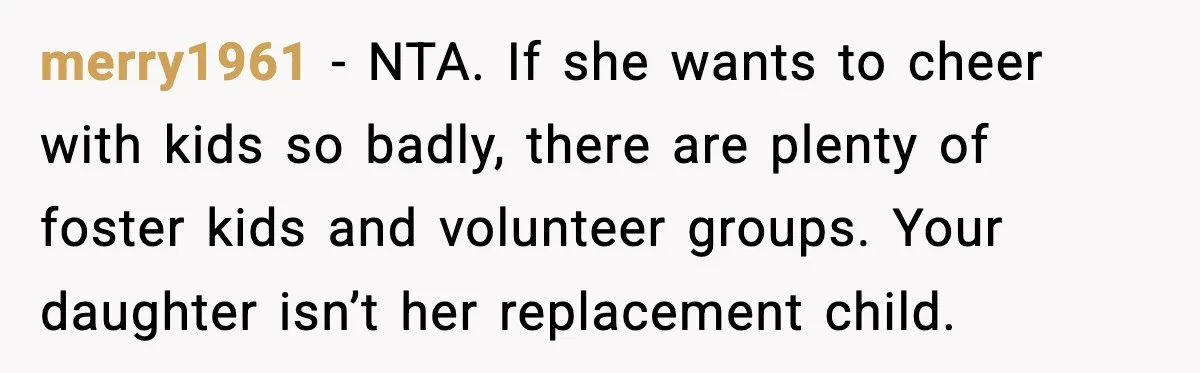 merry1961 - NTA. If she wants to cheer with kids so badly, there are plenty of foster kids and volunteer groups. Your daughter isn’t her replacement child.
