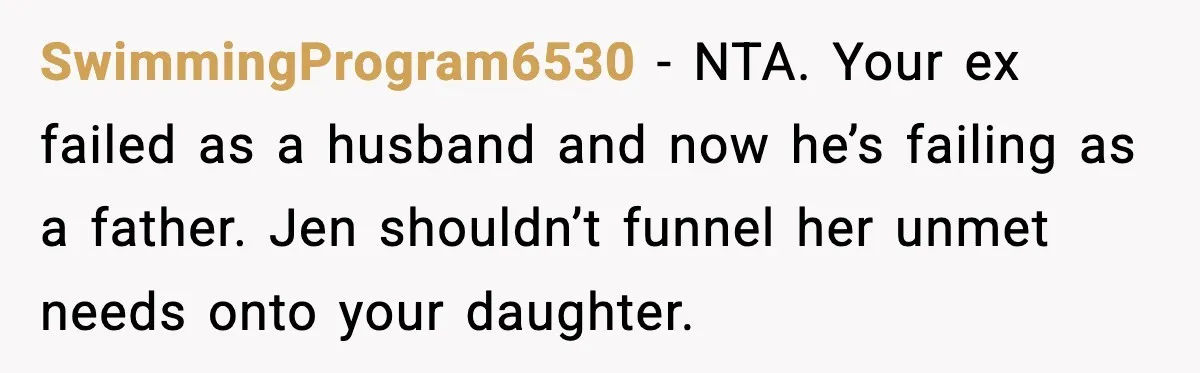 SwimmingProgram6530 - NTA. Your ex failed as a husband and now he’s failing as a father. Jen shouldn’t funnel her unmet needs onto your daughter.