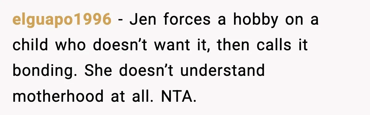 elguapo1996 - Jen forces a hobby on a child who doesn’t want it, then calls it bonding. She doesn’t understand motherhood at all. NTA.