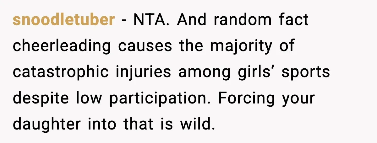 snoodletuber - NTA. And random fact cheerleading causes the majority of catastrophic injuries among girls’ sports despite low participation. Forcing your daughter into that is wild.