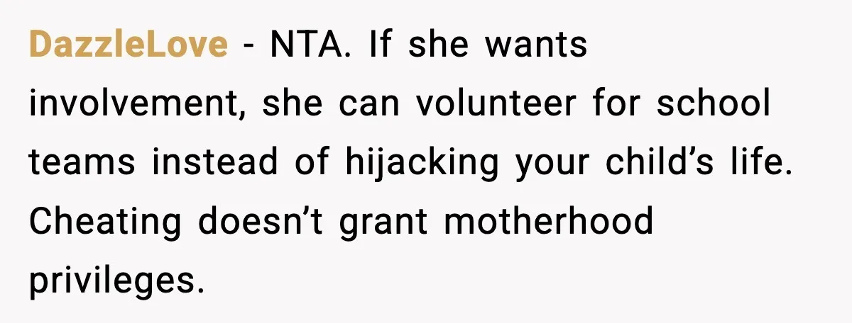 DazzleLove - NTA. If she wants involvement, she can volunteer for school teams instead of hijacking your child’s life. Cheating doesn’t grant motherhood privileges.