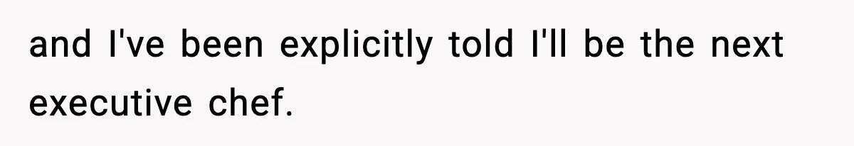 and I've been explicitly told I'll be the next executive chef.