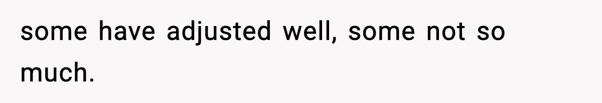 some have adjusted well, some not so much.