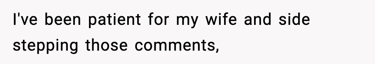 I've been patient for my wife and side stepping those comments,